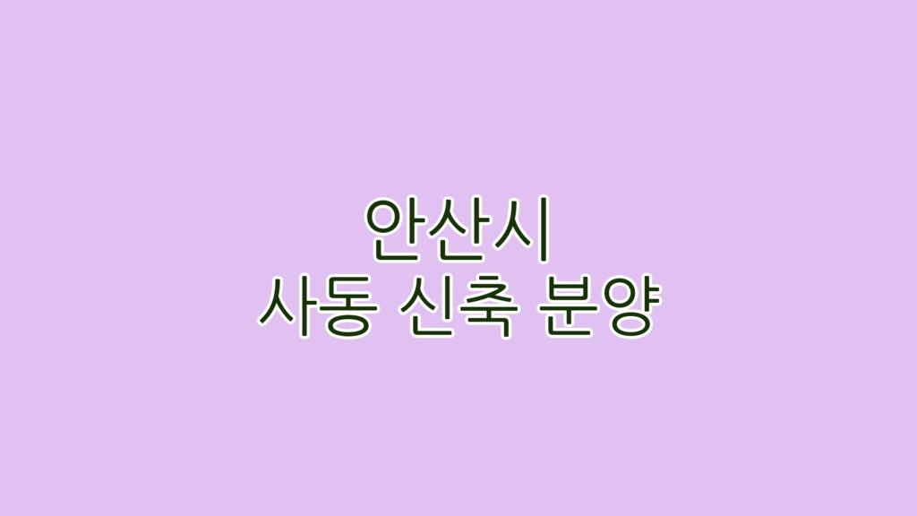 안산시 사동 신축 분양 완벽 가이드